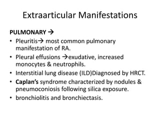 Extraarticular Manifestations
PULMONARY 
• Pleuritis most common pulmonary
manifestation of RA.
• Pleural effusions exudative, increased
monocytes & neutrophils.
• Interstitial lung disease (ILD)Diagnosed by HRCT.
• Caplan’s syndrome characterized by nodules &
pneumoconiosis following silica exposure.
• bronchiolitis and bronchiectasis.
 