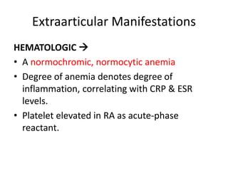 Extraarticular Manifestations
HEMATOLOGIC 
• A normochromic, normocytic anemia
• Degree of anemia denotes degree of
inflammation, correlating with CRP & ESR
levels.
• Platelet elevated in RA as acute-phase
reactant.
 