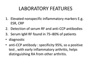 LABORATORY FEATURES
1. Elevated nonspecific inflammatory markers E.g.
ESR, CRP
2. Detection of serum RF and anti-CCP antibodies
3. Serum IgM RF found in 75–80% of patients
• diagnostic
• anti-CCP antibody : specificity 95%, so a positive
test , with early inflammatory arthritis, helps
distinguishing RA from other arthritis.
 