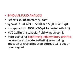 • SYNOVIAL FLUID ANALYSIS
• Reflects an inflammatory State.
• Synovial fluid WBC -- 5000 and 50,000 WBC/μL
• (compared to <2000 WBC/μL for osteoarthritis)
• M/C Cell in the synovial fluid  neutrophil.
• Most useful for confirming inflammatory arthritis
(as compared to osteoarthritis) & excluding
infection or crystal induced arthritis e.g. gout or
pseudo-gout.
 