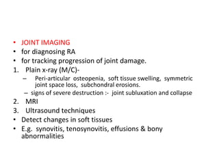 • JOINT IMAGING
• for diagnosing RA
• for tracking progression of joint damage.
1. Plain x-ray (M/C)-
– Peri-articular osteopenia, soft tissue swelling, symmetric
joint space loss, subchondral erosions.
– signs of severe destruction :- joint subluxation and collapse
2. MRI
3. Ultrasound techniques
• Detect changes in soft tissues
• E.g. synovitis, tenosynovitis, effusions & bony
abnormalities
 