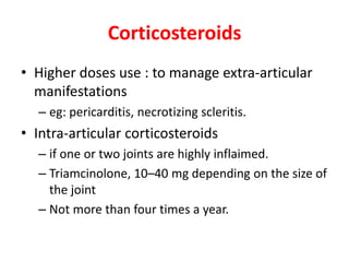 Corticosteroids
• Higher doses use : to manage extra-articular
manifestations
– eg: pericarditis, necrotizing scleritis.
• Intra-articular corticosteroids
– if one or two joints are highly inflaimed.
– Triamcinolone, 10–40 mg depending on the size of
the joint
– Not more than four times a year.
 