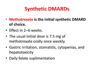 Synthetic DMARDs
• Methotrexate is the initial synthetic DMARD
of choice.
• Effect in 2–6 weeks.
• The usual initial dose is 7.5 mg of
methotrexate orally once weekly.
• Gastric irritation, stomatitis, cytopenias, and
hepatotoxicity
• Daily folate suplimentation
 