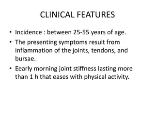 CLINICAL FEATURES
• Incidence : between 25-55 years of age.
• The presenting symptoms result from
inflammation of the joints, tendons, and
bursae.
• Eearly morning joint stiffness lasting more
than 1 h that eases with physical activity.
 