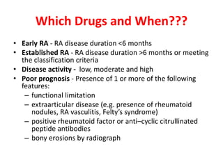 Which Drugs and When???
• Early RA - RA disease duration <6 months
• Established RA - RA disease duration >6 months or meeting
the classification criteria
• Disease activity - low, moderate and high
• Poor prognosis - Presence of 1 or more of the following
features:
– functional limitation
– extraarticular disease (e.g. presence of rheumatoid
nodules, RA vasculitis, Felty’s syndrome)
– positive rheumatoid factor or anti–cyclic citrullinated
peptide antibodies
– bony erosions by radiograph
 