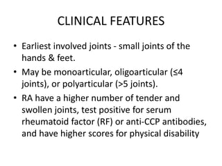 CLINICAL FEATURES
• Earliest involved joints - small joints of the
hands & feet.
• May be monoarticular, oligoarticular (≤4
joints), or polyarticular (>5 joints).
• RA have a higher number of tender and
swollen joints, test positive for serum
rheumatoid factor (RF) or anti-CCP antibodies,
and have higher scores for physical disability
 