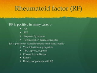 Rheumatoid factor (RF)
RF is positive in many cases :-
 RA
 SLE
 Sjogren’s Syndrome
 Polymyositis/ dermatomyositis
RF is positive in Non Rheumatic condition as well :-
 Viral infections e.g hepatitis
 T.B , Leprosy, Syphilis
 Chronic Liver disease
 Elderly
 Relative of patients with RA
 