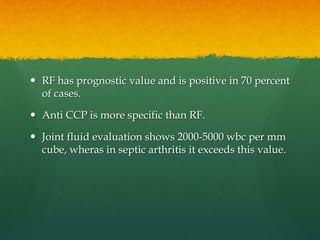  RF has prognostic value and is positive in 70 percent
of cases.
 Anti CCP is more specific than RF.
 Joint fluid evaluation shows 2000-5000 wbc per mm
cube, wheras in septic arthritis it exceeds this value.
 