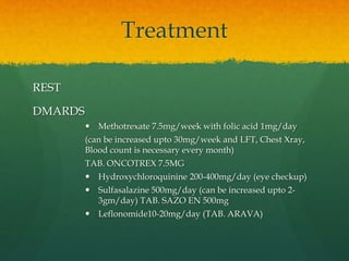 Treatment
REST
DMARDS
 Methotrexate 7.5mg/week with folic acid 1mg/day
(can be increased upto 30mg/week and LFT, Chest Xray,
Blood count is necessary every month)
TAB. ONCOTREX 7.5MG
 Hydroxychloroquinine 200-400mg/day (eye checkup)
 Sulfasalazine 500mg/day (can be increased upto 2-
3gm/day) TAB. SAZO EN 500mg
 Leflonomide10-20mg/day (TAB. ARAVA)
 