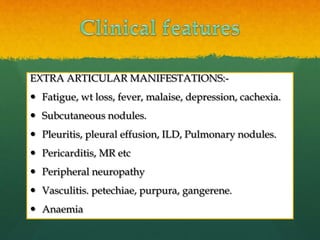 EXTRA ARTICULAR MANIFESTATIONS:-
 Fatigue, wt loss, fever, malaise, depression, cachexia.
 Subcutaneous nodules.
 Pleuritis, pleural effusion, ILD, Pulmonary nodules.
 Pericarditis, MR etc
 Peripheral neuropathy
 Vasculitis. petechiae, purpura, gangerene.
 Anaemia
 