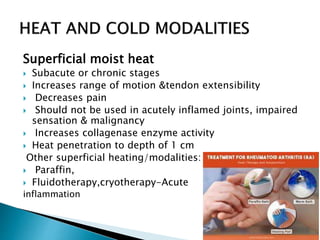 Superficial moist heat
 Subacute or chronic stages
 Increases range of motion &tendon extensibility
 Decreases pain
 Should not be used in acutely inflamed joints, impaired
sensation & malignancy
 Increases collagenase enzyme activity
 Heat penetration to depth of 1 cm
Other superficial heating/modalities:
 Paraffin,
 Fluidotherapy,cryotherapy-Acute
inflammation
 