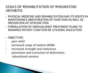  PHYSICAL MEDICINE AND REHABILITATION HAS ITS ROOTS IN
MAINTENANCE &RESTORATION OF FUNCTION AS WELL AS
PREVENTION OF DYSFUNCTION
 FORMULATION OF INDIVUALIZIED TREATMENT PLANS TO
MAXIMIZE PATIENT FUNCTION BY UTILIZING EDUCATION
 OBJECTIVES
 pain relief
 increased range of motion (ROM)
 increased strength and endurance
 prevention and correction of deformities
educational services
 