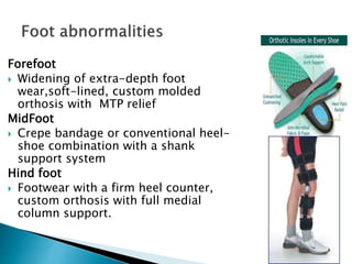 Forefoot
 Widening of extra-depth foot
wear,soft-lined, custom molded
orthosis with MTP relief
MidFoot
 Crepe bandage or conventional heel-
shoe combination with a shank
support system
Hind foot
 Footwear with a firm heel counter,
custom orthosis with full medial
column support.
 