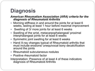 Diagnosis
American Rheumatism Association (ARA) criteria for the
diagnosis of Rheumatoid Arthritis
 Morning stiffness in and around the joints for at least 6
weeks, lasting at least 1 hour before maximal improvement
 Swelling of 3/ more joints for at least 6 weeks
 Swelling of the wrist, metacarpophalangeal/ proximal
interphalangeal joints for at least 6 weeks
 Symmetric joint swelling for at least 6 weeks
 Hand X-ray changes typical of Rheumatoid arthritis that
must include erosions/ unequivocal bony decalcification
around the joints
 Rheumatoid subcutaneous nodules
 Positive rheumatoid factor
Interpretation: Presence of at least 4 of these indicators
diagnosis of Rheumatoid Arthritis
 