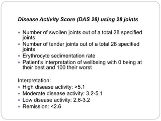 Disease Activity Score (DAS 28) using 28 joints
 Number of swollen joints out of a total 28 specified
joints
 Number of tender joints out of a total 28 specified
joints
 Erythrocyte sedimentation rate
 Patient’s interpretation of wellbeing with 0 being at
their best and 100 their worst
Interpretation:
 High disease activity: >5.1
 Moderate disease activity: 3.2-5.1
 Low disease activity: 2.6-3.2
 Remission: <2.6
 