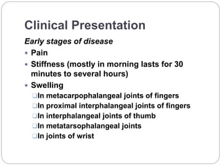 Clinical Presentation
Early stages of disease
 Pain
 Stiffness (mostly in morning lasts for 30
minutes to several hours)
 Swelling
In metacarpophalangeal joints of fingers
In proximal interphalangeal joints of fingers
In interphalangeal joints of thumb
In metatarsophalangeal joints
In joints of wrist
 