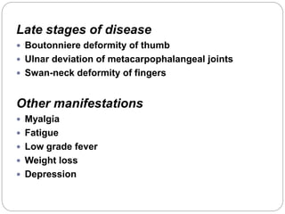 Late stages of disease
 Boutonniere deformity of thumb
 Ulnar deviation of metacarpophalangeal joints
 Swan-neck deformity of fingers
Other manifestations
 Myalgia
 Fatigue
 Low grade fever
 Weight loss
 Depression
 