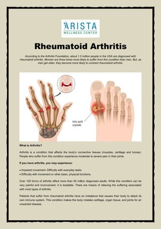 Rheumatoid Arthritis
According to the Arthritis Foundation, about 1.5 million people in the USA are diagnosed with
rheumatoid arthritis. Women are three times more likely to suffer from this condition than men. But, as
men get older, they become more likely to contract rheumatoid arthritis.
What is Arthritis?
Arthritis is a condition that affects the body’s connective tissues (muscles, cartilage and bones).
People who suffer from this condition experience moderate to severe pain in their joints.
If you have arthritis, you may experience:
 Impaired movement- Difficulty with everyday tasks
 Difficulty with movement or other basic, physical functions.
Over 100 forms of arthritis affect more than 50 million diagnosed adults. While this condition can be
very painful and inconvenient, it is treatable. There are means of relieving the suffering associated
with most types of arthritis.
Patients that suffer from rheumatoid arthritis have an imbalance that causes their body to attack its
own immune system. This condition makes the body mistake cartilage, organ tissue, and joints for an
unwanted disease.
 