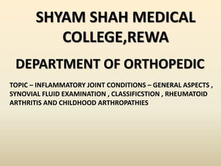 SHYAM SHAH MEDICAL
COLLEGE,REWA
DEPARTMENT OF ORTHOPEDIC
TOPIC – INFLAMMATORY JOINT CONDITIONS – GENERAL ASPECTS ,
SYNOVIAL FLUID EXAMINATION , CLASSIFICSTION , RHEUMATOID
ARTHRITIS AND CHILDHOOD ARTHROPATHIES
 