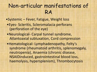 Non-articular manifestations of
RA
•Systemic – Fever, Fatigue, Weight loss
•Eyes- Scleritis, Scleromalacia perforans
(perforation of the eye)
•Neurological- Carpal tunnel syndrome,
Atlantoaxial subluxation, Cord compression
•Hematological- Lymphadenopathy, Felty’s
syndrome (rheumatoid arthritis, splenomegaly,
neutropenia), Anaemia (chronic disease,
NSAIDinduced, gastrointestinal blood loss,
haemolysis, hypersplenism), Thrombocytosis
 
