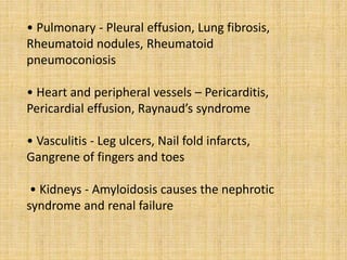 • Pulmonary - Pleural effusion, Lung fibrosis,
Rheumatoid nodules, Rheumatoid
pneumoconiosis
• Heart and peripheral vessels – Pericarditis,
Pericardial effusion, Raynaud’s syndrome
• Vasculitis - Leg ulcers, Nail fold infarcts,
Gangrene of fingers and toes
• Kidneys - Amyloidosis causes the nephrotic
syndrome and renal failure
 
