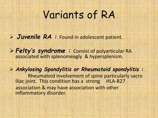 Variants of RA
 Juvenile RA : Found in adolescent patient.
 Felty’s syndrome : Consist of polyarticular RA
associated with splenomeagly & hypersplenism.
 Ankylosing Spondylitis or Rheumatoid spondylitis :
Rheumatoid involvement of spine particularly sacro
iliac joint. This condition has a strong HLA-B27
association & may have association with other
inflammatory disorder.
 