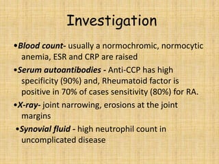 Investigation
•Blood count- usually a normochromic, normocytic
anemia, ESR and CRP are raised
•Serum autoantibodies - Anti-CCP has high
specificity (90%) and, Rheumatoid factor is
positive in 70% of cases sensitivity (80%) for RA.
•X-ray- joint narrowing, erosions at the joint
margins
•Synovial fluid - high neutrophil count in
uncomplicated disease
 