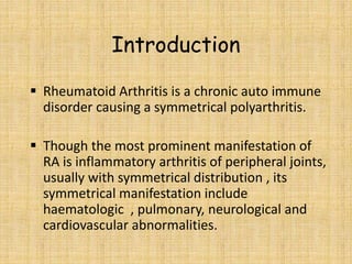 Introduction
 Rheumatoid Arthritis is a chronic auto immune
disorder causing a symmetrical polyarthritis.
 Though the most prominent manifestation of
RA is inflammatory arthritis of peripheral joints,
usually with symmetrical distribution , its
symmetrical manifestation include
haematologic , pulmonary, neurological and
cardiovascular abnormalities.
 
