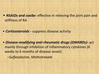 • NSAIDs and coxibs- effective in relieving the joint pain and
stiffness of RA
• Corticosteroids - suppress disease activity
• Disease-modifying anti-rheumatic drugs (DMARDs)- act
mainly through inhibition of inflammatory cytokines (6
weeks to 6 months of disease onset)
–Sulfasalazine, Methotrexate
 