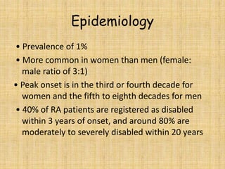 Epidemiology
• Prevalence of 1%
• More common in women than men (female:
male ratio of 3:1)
• Peak onset is in the third or fourth decade for
women and the fifth to eighth decades for men
• 40% of RA patients are registered as disabled
within 3 years of onset, and around 80% are
moderately to severely disabled within 20 years
 