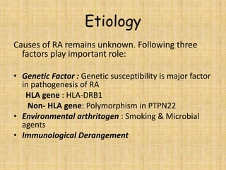 Etiology
Causes of RA remains unknown. Following three
factors play important role:
• Genetic Factor : Genetic susceptibility is major factor
in pathogenesis of RA
HLA gene : HLA-DRB1
Non- HLA gene: Polymorphism in PTPN22
• Environmental arthritogen : Smoking & Microbial
agents
• Immunological Derangement
 
