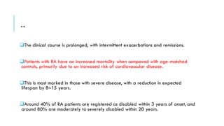 ..
❑The clinical course is prolonged, with intermittent exacerbations and remissions.
❑Patients with RA have an increased mortality when compared with age-matched
controls, primarily due to an increased risk of cardiovascular disease.
❑This is most marked in those with severe disease, with a reduction in expected
lifespan by 8–15 years.
❑Around 40% of RA patients are registered as disabled within 3 years of onset, and
around 80% are moderately to severely disabled within 20 years.
 
