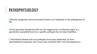 PATHOPHYSIOLOGY
❑Genetic, epigenetic and environmental factors are implicated in the pathogenesis of
RA.
❑It has long been thought that RA may be triggered by an infectious agent in a
genetically susceptible host, but a specific pathogen has not been identified.
❑ Periodontal disease and oral pathogens have been implicated, as have
gastrointestinal organisms, and viruses such as Epstein–Barr and cytomegalovirus.
 