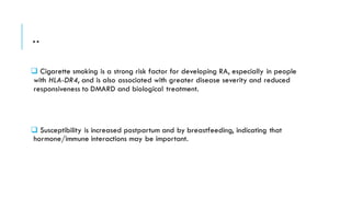 ..
❑ Cigarette smoking is a strong risk factor for developing RA, especially in people
with HLA-DR4, and is also associated with greater disease severity and reduced
responsiveness to DMARD and biological treatment.
❑ Susceptibility is increased postpartum and by breastfeeding, indicating that
hormone/immune interactions may be important.
 