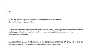 ..
❑The RA joint is hypoxic and this promotes new blood vessel
formation(neoangiogenesis).
❑Thus the inflamed synovium becomes vascularised, with highly activated endothelial
cells supporting the recruitment of yet more leucocytes to perpetuate the
inflammatory process.
❑Amongst the range of inflammatory mediators present in the RA joint, TNF plays an
important role by regulating production of other cytokines.
 