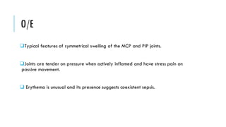 O/E
❑Typical features of symmetrical swelling of the MCP and PIP joints.
❑Joints are tender on pressure when actively inflamed and have stress pain on
passive movement.
❑ Erythema is unusual and its presence suggests coexistent sepsis.
 