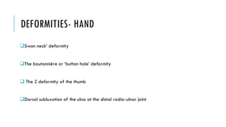 DEFORMITIES- HAND
❑Swan neck’ deformity
❑The boutonnière or ‘button hole’ deformity
❑ The Z deformity of the thumb
❑Dorsal subluxation of the ulna at the distal radio-ulnar joint
 
