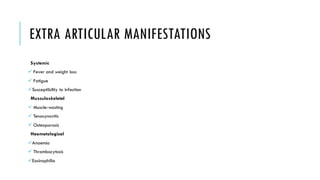 EXTRA ARTICULAR MANIFESTATIONS
Systemic
✓ Fever and weight loss
✓ Fatigue
✓Susceptibility to infection
Musculoskeletal
✓ Muscle-wasting
✓ Tenosynovitis
✓ Osteoporosis
Haematological
✓Anaemia
✓ Thrombocytosis
✓Eosinophilia
 