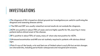 INVESTIGATIONS
❑The diagnosis of RA is based on clinical grounds but investigationsare useful in confirming the
diagnosis and assessing disease activity
❑ The ESR and CRP are usually raised but normal results do not exclude the diagnosis.
❑ACPA are positive in about 70% of cases and are highly specific for RA, occurring in many
patients before clinical onset of the disease.
❑RF is positive in about 70% of cases, many of whom also test positive for ACPA.
❑Ultrasound examination and MRI are not routinely required in patients with obvious clinical
signs
❑Plain X-rays of the hands, wrist and feet are of limited value in early RA but certain changes
are characteristic, including periarticular osteoporosisand marginal joint erosions.
 
