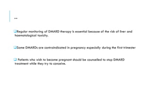 ..
❑Regular monitoring of DMARD therapy is essential because of the risk of liver and
haematological toxicity.
❑Some DMARDs are contraindicated in pregnancy especially during the first trimester
❑ Patients who wish to become pregnant should be counselled to stop DMARD
treatment while they try to conceive.
 