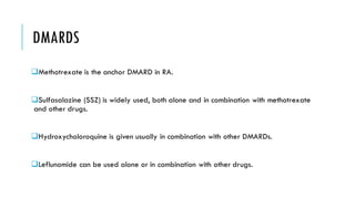 DMARDS
❑Methotrexate is the anchor DMARD in RA.
❑Sulfasalazine (SSZ) is widely used, both alone and in combination with methotrexate
and other drugs.
❑Hydroxycholoroquine is given usually in combination with other DMARDs.
❑Leflunomide can be used alone or in combination with other drugs.
 