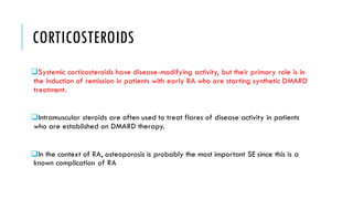 CORTICOSTEROIDS
❑Systemic corticosteroids have disease-modifying activity, but their primary role is in
the induction of remission in patients with early RA who are starting synthetic DMARD
treatment.
❑Intramuscular steroids are often used to treat flares of disease activity in patients
who are established on DMARD therapy.
❑In the context of RA, osteoporosis is probably the most important SE since this is a
known complication of RA
 