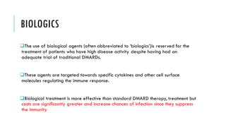 BIOLOGICS
❑The use of biological agents (often abbreviated to ‘biologics’)is reserved for the
treatment of patients who have high disease activity despite having had an
adequate trial of traditional DMARDs.
❑These agents are targeted towards specific cytokines and other cell surface
molecules regulating the immune response.
❑Biological treatment is more effective than standard DMARD therapy, treatment but
costs are significantly greater and increase chances of infection since they suppress
the immunity
 