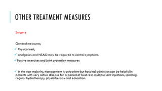 OTHER TREATMENT MEASURES
Surgery
General measures;
✓ Physical rest,
✓ analgesics and NSAID may be required to control symptoms.
✓Passive exercises and joint protection measures
✓ In the vast majority, management is outpatient but hospital admission can be helpful in
patients with very active disease for a period of bed rest, multiple joint injections, splinting,
regular hydrotherapy, physiotherapyand education.
 