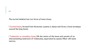 ..
The normal skeleton has two forms of bone tissue;
✓Cortical bone, formed from Haversian systems is dense and forms a hard envelope
around the long bones
✓Trabecular or cancellous bone, fills the centre of the bone and consists of an
interconnecting meshwork of trabeculae, separated by spaces filled with bone
marrow.
 