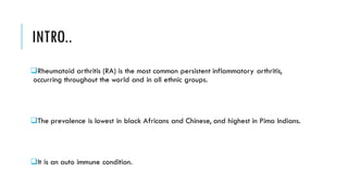 INTRO..
❑Rheumatoid arthritis (RA) is the most common persistent inflammatory arthritis,
occurring throughout the world and in all ethnic groups.
❑The prevalence is lowest in black Africans and Chinese, and highest in Pima Indians.
❑It is an auto immune condition.
 