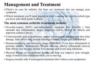 Management and Treatment
There’s no cure for arthritis, but there are treatments that can manage your
symptoms.
Which treatments you’ll need depend on what’s causing the arthritis, which type
you have and which joints it affects.
The most common arthritis treatments include:
• Over-the-counter (OTC) anti-inflammatory medicine like NSAIDs ( Non
steroidal anti inflammatory drugs) ibuprofen (Advil, Motrin IB, others) and
naproxen sodium (Aleve).
• Corticosteroids such as prednisone, reduce inflammation and pain and slow joint
damage. Side effects may include thinning of bones, weight gain and diabetes
• Disease-modifying anti-rheumatic drugs (DMARDs) if you have rheumatoid or
psoriatic arthritis. Methotrexate (Trexall, Otrexup, others), leflunomide (Arava)
Side effects vary but may include liver damage and severe lung infections.
• Physical therapy or occupational therapy can help you improve your strength,
range of motion and confidence while you’re moving.
• Surgery (usually only if nonsurgical treatments don’t relieve your symptoms).
 