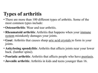 Types of arthritis
• There are more than 100 different types of arthritis. Some of the
most common types include:
• Osteoarthritis: Wear and tear arthritis.
• Rheumatoid arthritis: Arthritis that happens when your immune
system mistakenly damages your joints.
• Gout: Arthritis that causes sharp uric acid crystals to form in your
joints.
• Ankylosing spondylitis: Arthritis that affects joints near your lower
back. (lumber spine).
• Psoriatic arthritis: Arthritis that affects people who have psoriasis.
• Juvenile arthritis: Arthritis in kids and teens younger than 16.
 