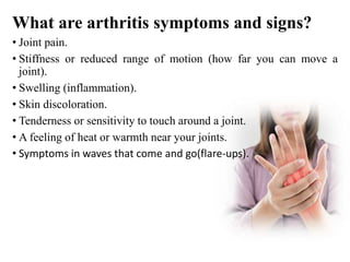 What are arthritis symptoms and signs?
• Joint pain.
• Stiffness or reduced range of motion (how far you can move a
joint).
• Swelling (inflammation).
• Skin discoloration.
• Tenderness or sensitivity to touch around a joint.
• A feeling of heat or warmth near your joints.
• Symptoms in waves that come and go(flare-ups).
 