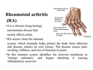 Rheumatoid arthritis
(RA)
• It is a chronic (long-lasting)
autoimmune disease that
mostly affects joints.
• RA occurs when the immune
system, which normally helps protect the body from infection
and disease, attacks its own tissues. The disease causes pain,
swelling, stiffness, and loss of function in joints
• In this immune system identifies the synovial membrane as
‘foreign substance’ and begins attacking it causing
inflammatory synovitis.
 